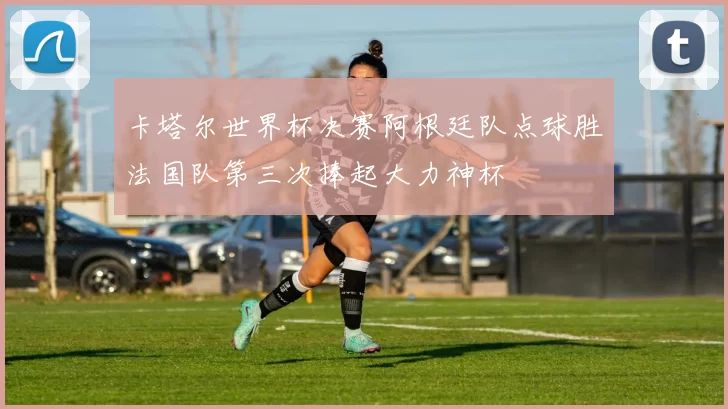 卡塔尔世界杯决赛阿根廷队点球胜法国队第三次捧起大力神杯
