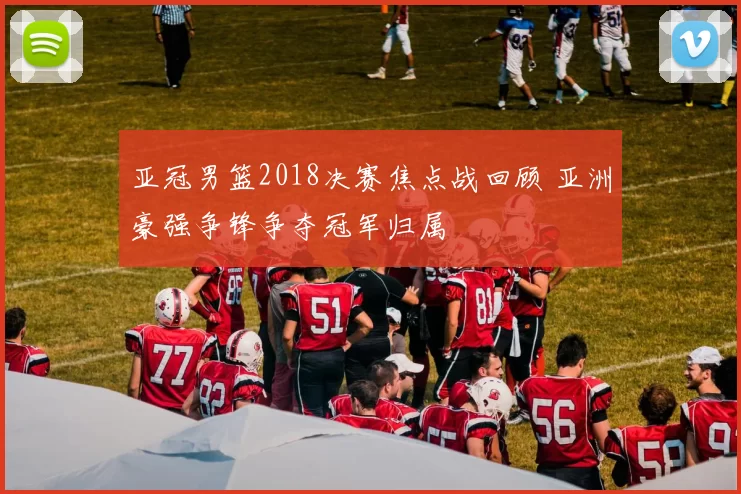亚冠男篮2018决赛焦点战回顾 亚洲豪强争锋争夺冠军归属