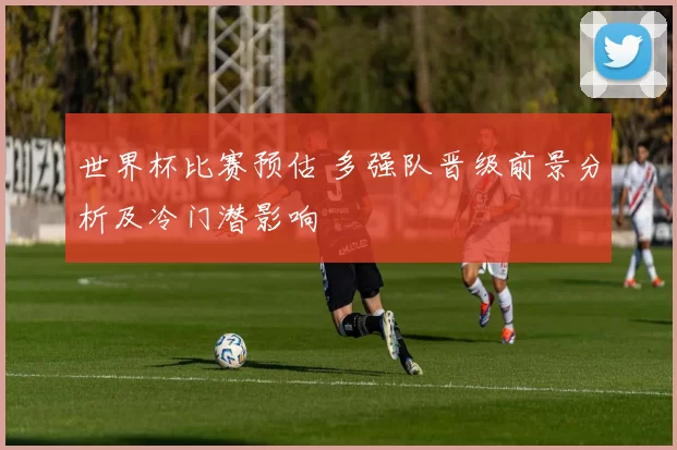 世界杯比赛预估 多强队晋级前景分析及冷门潜影响