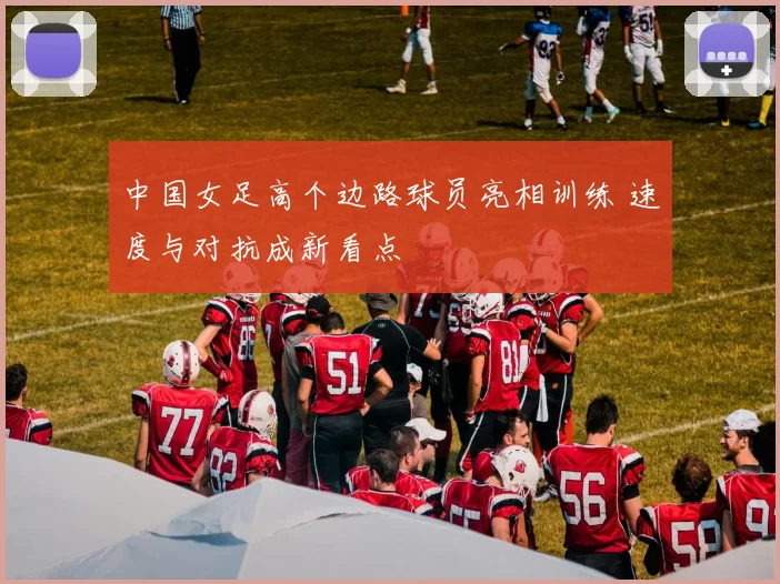 中国女足高个边路球员亮相训练 速度与对抗成新看点