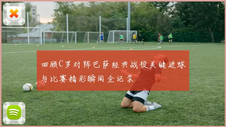 回顾C罗对阵巴萨经典战役关键进球与比赛精彩瞬间全记录