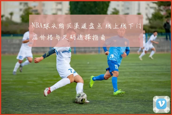 NBA球衣购买渠道盘点 线上线下门店价格与尺码选择指南