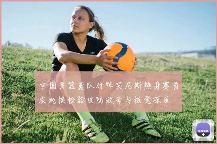 中国男篮蓝队对阵突尼斯热身赛首发轮换检验攻防效率与板凳深度