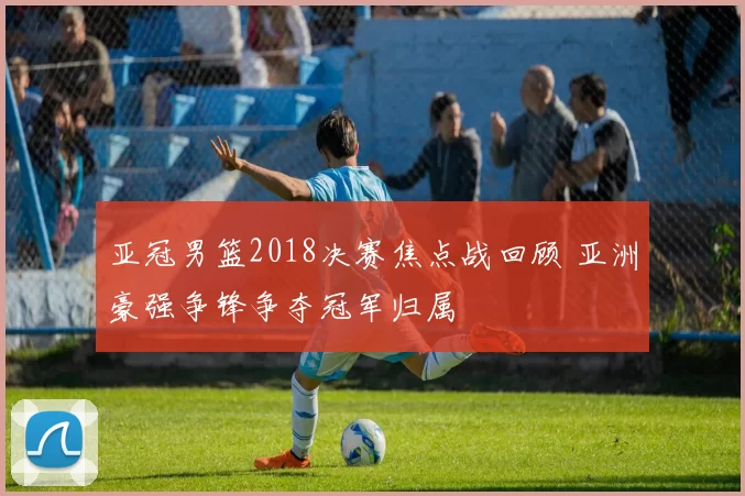亚冠男篮2018决赛焦点战回顾 亚洲豪强争锋争夺冠军归属