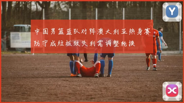 中国男篮蓝队对阵澳大利亚热身赛防守成短板致失利需调整轮换