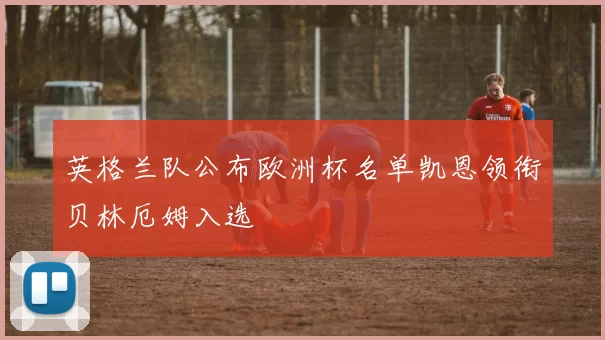 英格兰队公布欧洲杯名单凯恩领衔贝林厄姆入选