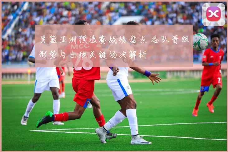 男篮亚洲预选赛战绩盘点 各队晋级形势与出线关键场次解析