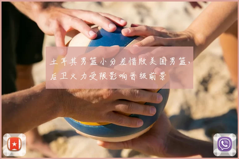 土耳其男篮小分差惜败美国男篮，后卫火力受限影响晋级前景