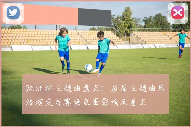 欧洲杯主题曲盘点：历届主题曲风格演变与赛场氛围影响及看点