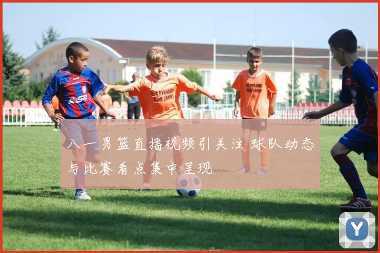 八一男篮直播视频引关注 球队动态与比赛看点集中呈现