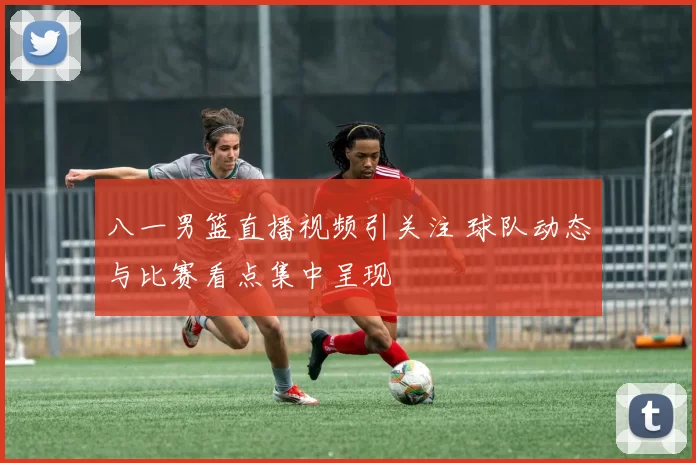 八一男篮直播视频引关注 球队动态与比赛看点集中呈现