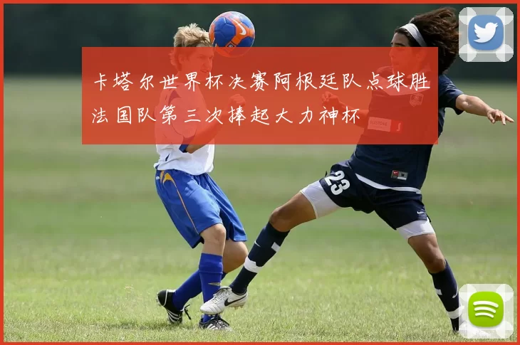 卡塔尔世界杯决赛阿根廷队点球胜法国队第三次捧起大力神杯