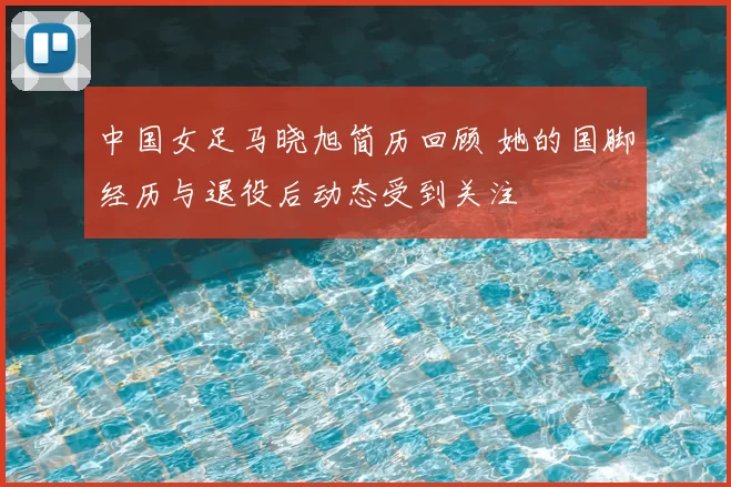 中国女足马晓旭简历回顾 她的国脚经历与退役后动态受到关注