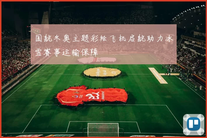 国航冬奥主题彩绘飞机启航助力冰雪赛事运输保障