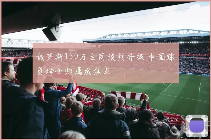 俄罗斯150万合同谈判升级 中国球员转会归属成焦点