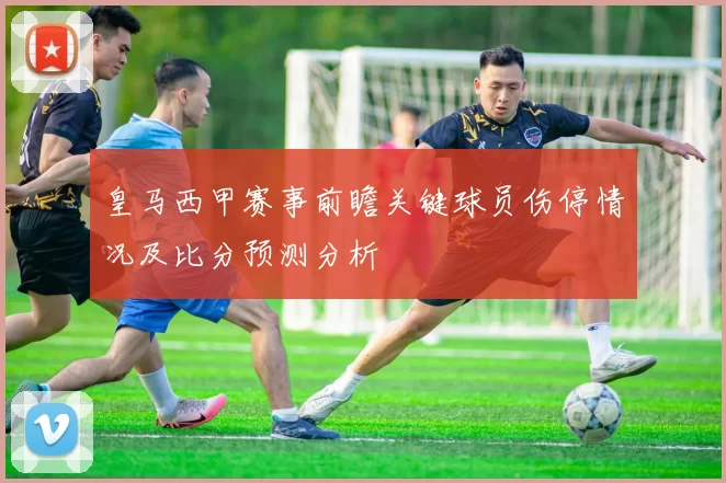 皇马西甲赛事前瞻关键球员伤停情况及比分预测分析
