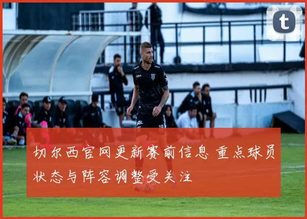 切尔西官网更新赛前信息 重点球员状态与阵容调整受关注