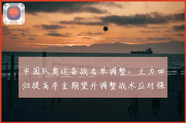 中国队奥运备战名单调整，主力回归提高夺金期望并调整战术应对强敌