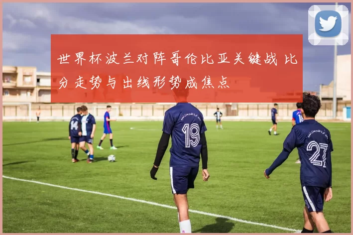 世界杯波兰对阵哥伦比亚关键战 比分走势与出线形势成焦点