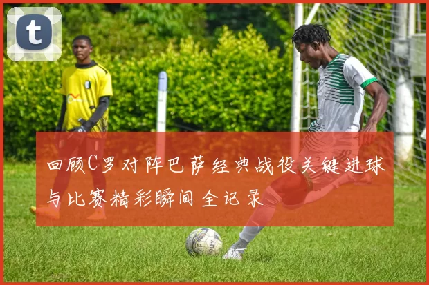 回顾C罗对阵巴萨经典战役关键进球与比赛精彩瞬间全记录