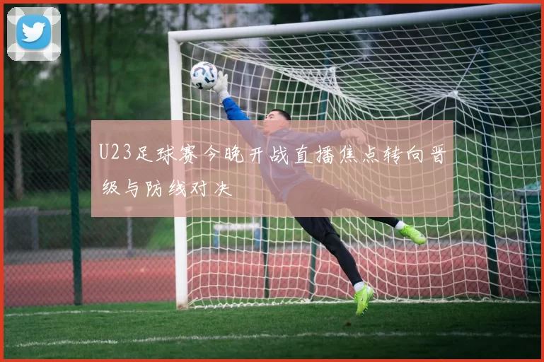 U23足球赛今晚开战直播焦点转向晋级与防线对决