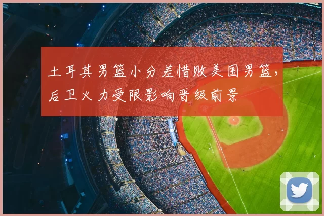 土耳其男篮小分差惜败美国男篮，后卫火力受限影响晋级前景