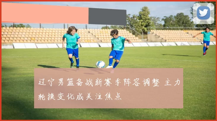 辽宁男篮备战新赛季阵容调整 主力轮换变化成关注焦点