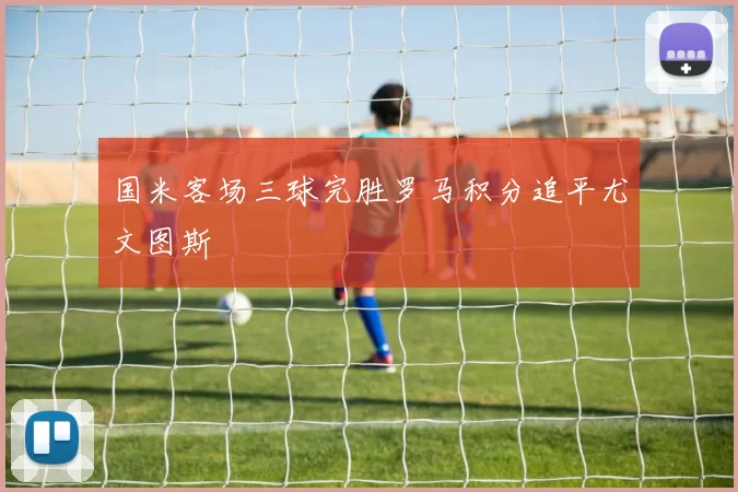 国米客场三球完胜罗马积分追平尤文图斯