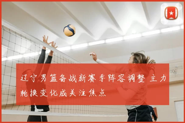 辽宁男篮备战新赛季阵容调整 主力轮换变化成关注焦点