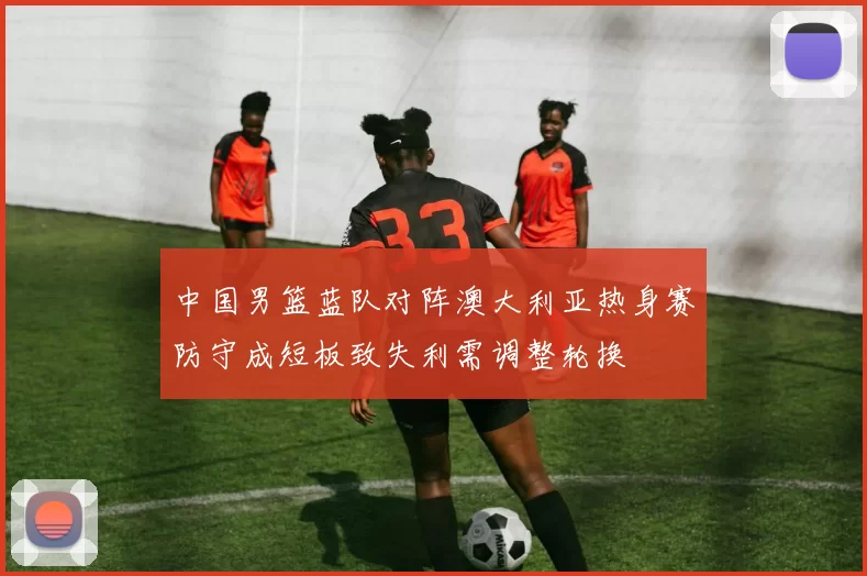 中国男篮蓝队对阵澳大利亚热身赛防守成短板致失利需调整轮换