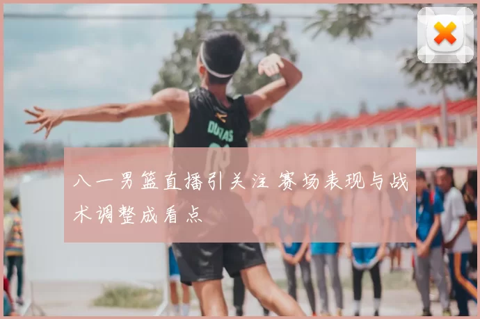 八一男篮直播引关注 赛场表现与战术调整成看点