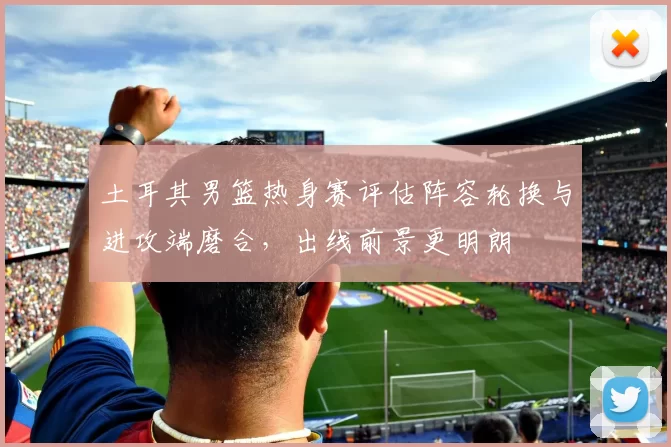 土耳其男篮热身赛评估阵容轮换与进攻端磨合，出线前景更明朗