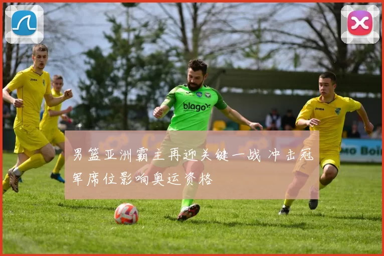 男篮亚洲霸主再迎关键一战 冲击冠军席位影响奥运资格