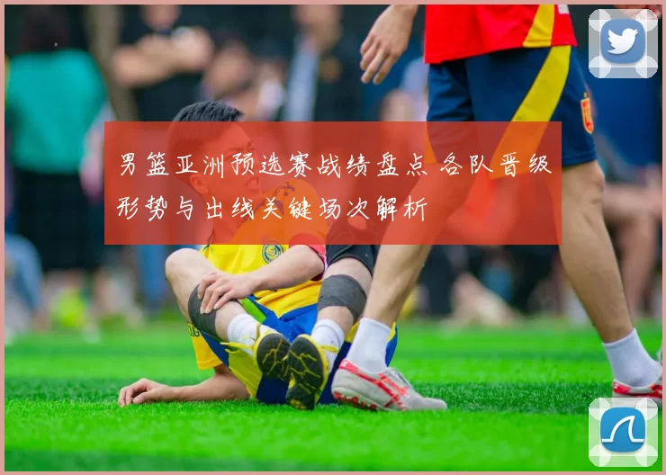 男篮亚洲预选赛战绩盘点 各队晋级形势与出线关键场次解析