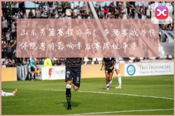 山东男篮赛程公布:多场客战与伤停隐患将影响季后赛席位争夺