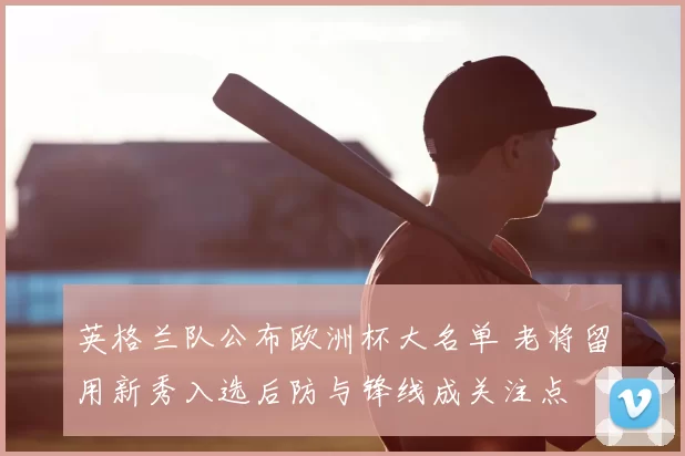 英格兰队公布欧洲杯大名单 老将留用新秀入选后防与锋线成关注点