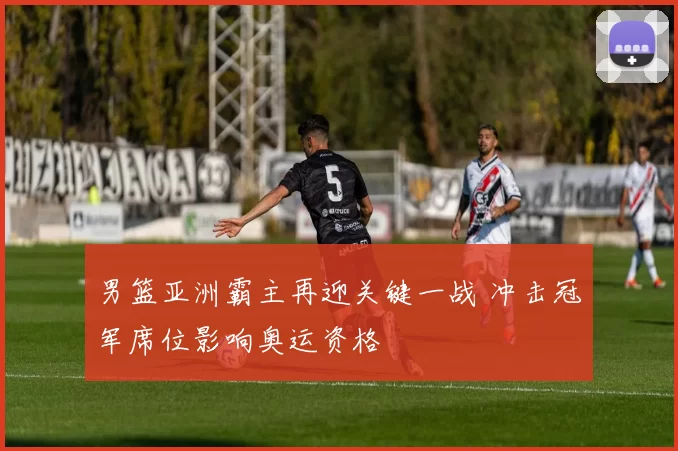 男篮亚洲霸主再迎关键一战 冲击冠军席位影响奥运资格