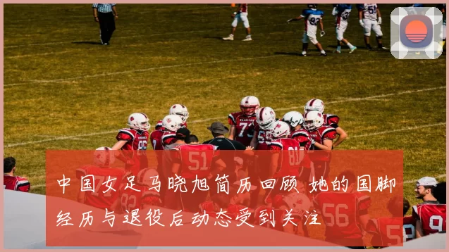 中国女足马晓旭简历回顾 她的国脚经历与退役后动态受到关注